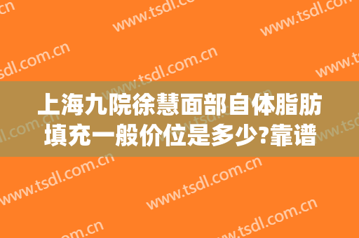 上海九院徐慧面部自体脂肪填充一般价位是多少?靠谱吗?(上海九院脂肪填充全脸多少钱)
