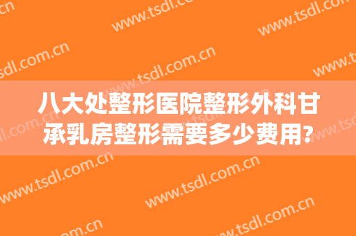八大处整形医院整形外科甘承乳房整形需要多少费用?需要多久恢复?(八大处整形收费是不是最高的)