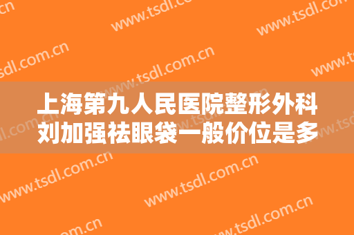 上海第九人民医院整形外科刘加强祛眼袋一般价位是多少费用?可靠吗?
