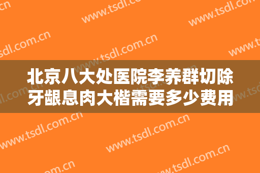 北京八大处医院李养群切除牙龈息肉大楷需要多少费用?贵不贵?