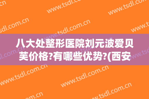 八大处整形医院刘元波爱贝芙价格?有哪些优势?(西安贝芙丽整形医院)