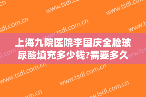 上海九院医院李国庆全脸玻尿酸填充多少钱?需要多久恢复?(上海第九医院整容价格)