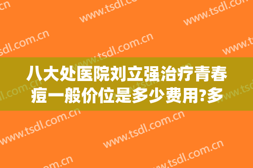 八大处医院刘立强治疗青春痘一般价位是多少费用?多长时间恢复?(八大处医院刘立强怎么样)