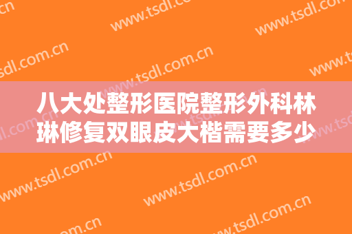 八大处整形医院整形外科林琳修复双眼皮大楷需要多少钱?有哪些优势?