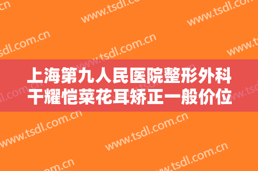 上海第九人民医院整形外科干耀恺菜花耳矫正一般价位是多少费用?需要多久恢复?