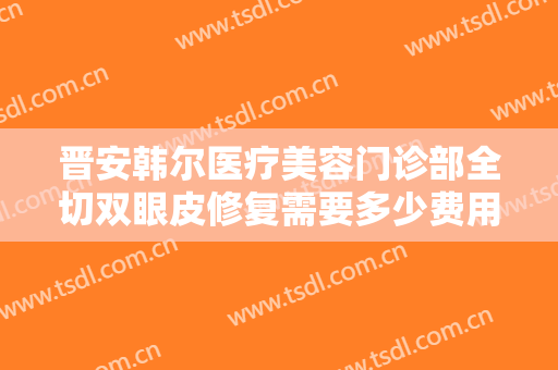 晋安韩尔医疗美容门诊部全切双眼皮修复需要多少费用?有哪些优势?