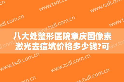 八大处整形医院章庆国像素激光去痘坑价格多少钱?可靠吗?