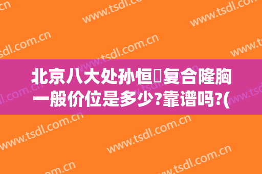 北京八大处孙恒赟复合隆胸一般价位是多少?靠谱吗?(在北京八大处做隆胸得多少钱)