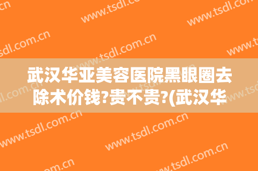 武汉华亚美容医院黑眼圈去除术价钱?贵不贵?(武汉华美整形医院眼袋手术效果好吗)