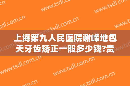 上海第九人民医院谢峰地包天牙齿矫正一般多少钱?贵不贵?