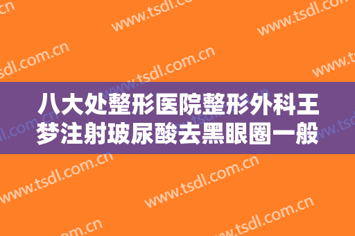 八大处整形医院整形外科王梦注射玻尿酸去黑眼圈一般价位是多少费用?有哪些优势?