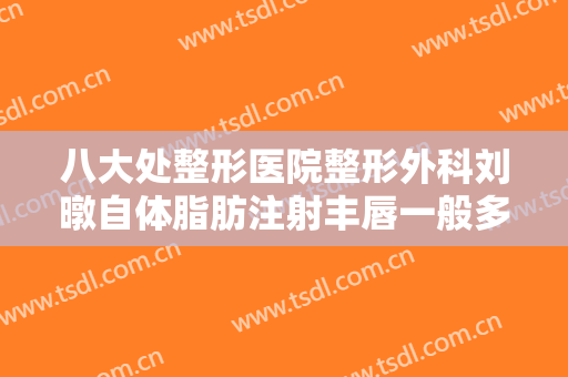八大处整形医院整形外科刘暾自体脂肪注射丰唇一般多少费用?靠谱吗?