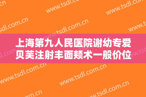 上海第九人民医院谢幼专爱贝芙注射丰面颊术一般价位是多少钱?有哪些优势?