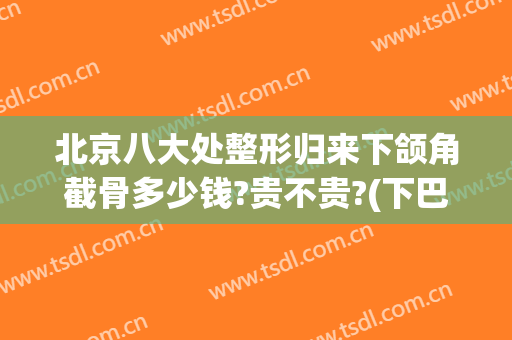 北京八大处整形归来下颌角截骨多少钱?贵不贵?(下巴截骨多少钱)