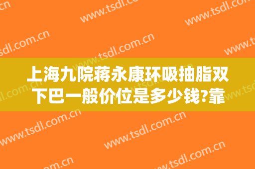 上海九院蒋永康环吸抽脂双下巴一般价位是多少钱?靠谱吗?(上海第九医院吸脂价格)
