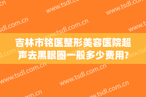 吉林市铭医整形美容医院超声去黑眼圈一般多少费用?需要多久恢复?(哈尔滨铭医整形医院)