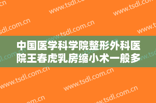 中国医学科学院整形外科医院王春虎乳房缩小术一般多少钱?有哪些优势?