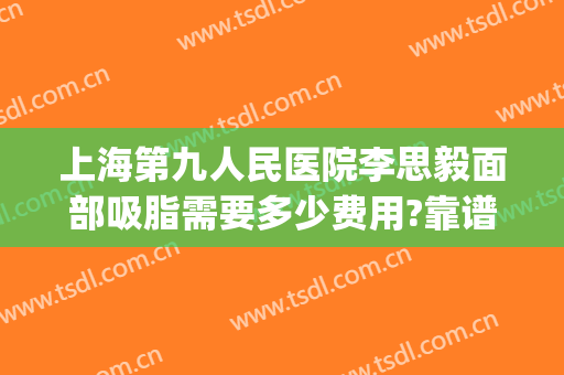 上海第九人民医院李思毅面部吸脂需要多少费用?靠谱吗?(上海第九人民医院抽脂)