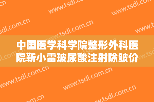 中国医学科学院整形外科医院靳小雷玻尿酸注射除皱价格表!靠谱吗?