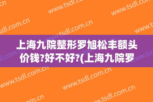 上海九院整形罗旭松丰额头价钱?好不好?(上海九院罗旭松双眼皮怎么样)