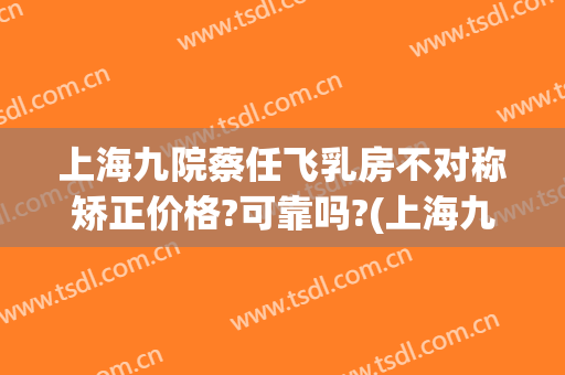 上海九院蔡任飞乳房不对称矫正价格?可靠吗?(上海九院蔡任飞怎么样)