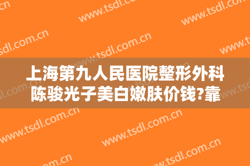 上海第九人民医院整形外科陈骏光子美白嫩肤价钱?靠谱吗?