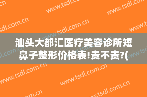 汕头大都汇医疗美容诊所短鼻子整形价格表!贵不贵?(汕头附一整形美容科价格)
