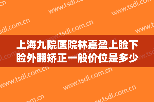 上海九院医院林嘉盈上睑下睑外翻矫正一般价位是多少钱?怎么样?(上海九院上睑下垂矫正多少钱)