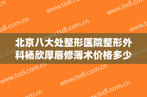 北京八大处整形医院整形外科杨欣厚唇修薄术价格多少钱?靠谱吗?(嘴唇整形价位)