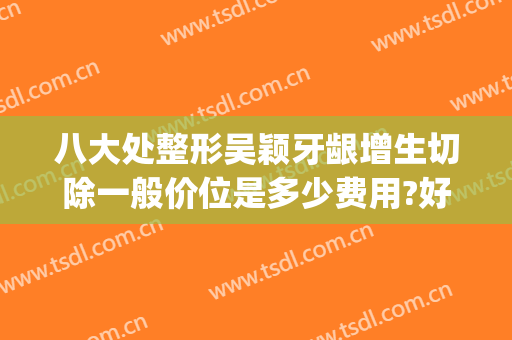 八大处整形吴颖牙龈增生切除一般价位是多少费用?好不好?(牙龈增生切除术多少钱)
