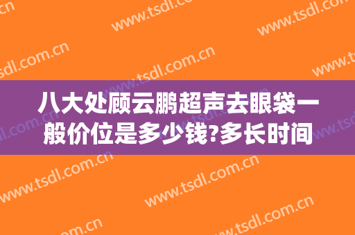 八大处顾云鹏超声去眼袋一般价位是多少钱?多长时间恢复?(八大处医院去眼袋)