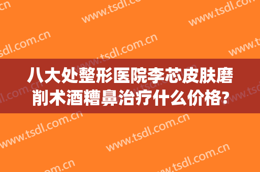 八大处整形医院李芯皮肤磨削术酒糟鼻治疗什么价格?靠谱吗?(北京治疗酒糟鼻的皮肤科医院哪个好)