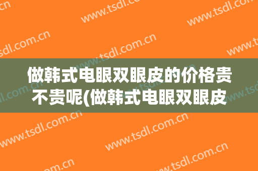 做韩式电眼双眼皮的价格贵不贵呢(做韩式电眼双眼皮的价格贵不贵呢医生)