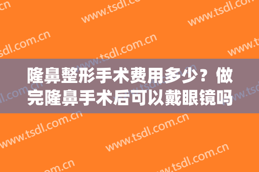 隆鼻整形手术费用多少？做完隆鼻手术后可以戴眼镜吗？(做完隆鼻手术多久能戴眼镜)
