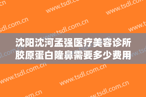 沈阳沈河孟强医疗美容诊所胶原蛋白隆鼻需要多少费用?可靠吗?(沈阳整形医院费用)
