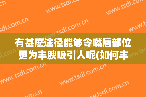 有甚麽途径能够令嘴唇部位更为丰腴吸引人呢(如何丰上嘴唇)