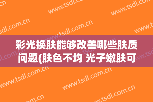 彩光换肤能够改善哪些肤质问题(肤色不均 光子嫩肤可以改善嘛)