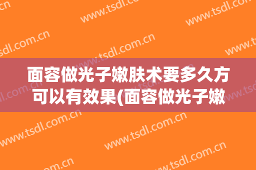 面容做光子嫩肤术要多久方可以有效果(面容做光子嫩肤术要多久方可以有效果呢)