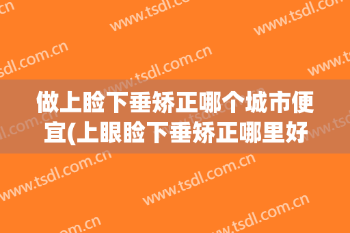 做上睑下垂矫正哪个城市便宜(上眼睑下垂矫正哪里好)