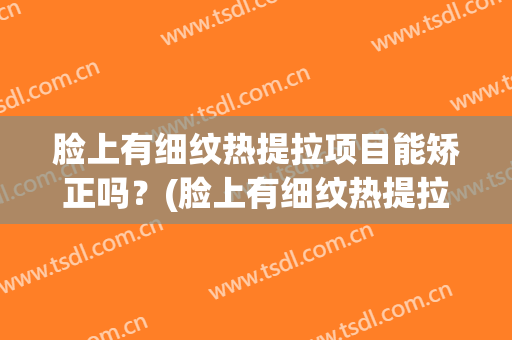 脸上有细纹热提拉项目能矫正吗？(脸上有细纹热提拉项目能矫正吗有效果吗)