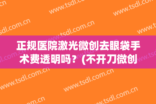 正规医院激光微创去眼袋手术费透明吗？(不开刀微创去眼袋效果怎么样)
