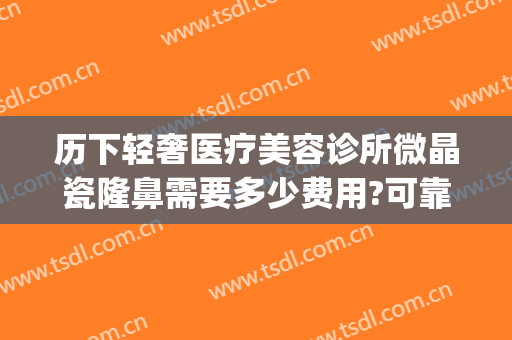 历下轻奢医疗美容诊所微晶瓷隆鼻需要多少费用?可靠吗?(微晶瓷隆鼻的价格)