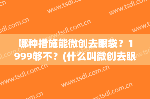 哪种措施能微创去眼袋？1999够不？(什么叫微创去眼袋)