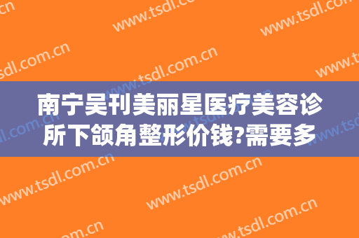 南宁吴刊美丽星医疗美容诊所下颌角整形价钱?需要多久恢复?(丽星整形医院)