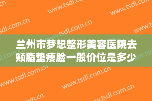兰州市梦想整形美容医院去颊脂垫瘦脸一般价位是多少钱?可靠吗?(超美整形兰州市)