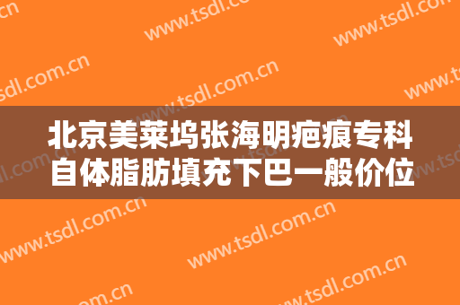 北京美莱坞张海明疤痕专科自体脂肪填充下巴一般价位是多少钱?靠谱吗?