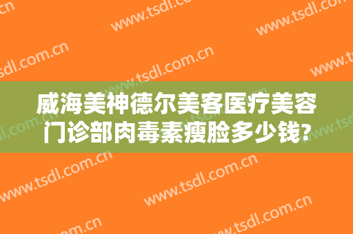 威海美神德尔美客医疗美容门诊部肉毒素瘦脸多少钱?需要多久恢复?