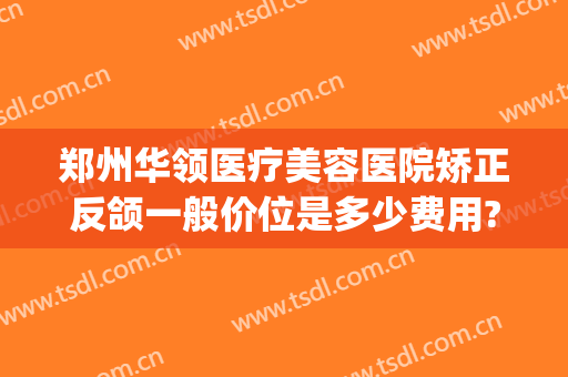 郑州华领医疗美容医院矫正反颌一般价位是多少费用?有哪些优势?(郑州华领医疗整形医院价格表)
