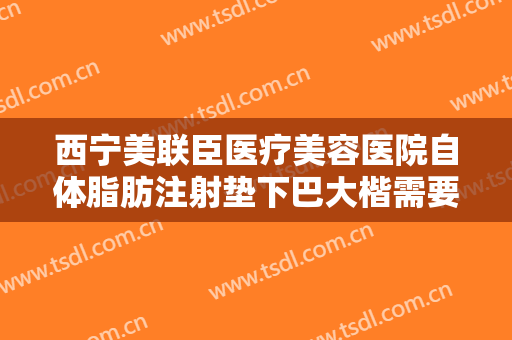 西宁美联臣医疗美容医院自体脂肪注射垫下巴大楷需要多少钱?效果怎么样?