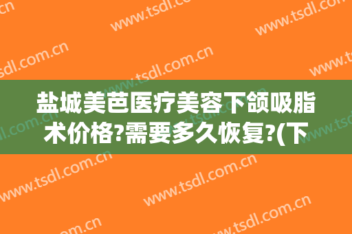 盐城美芭医疗美容下颌吸脂术价格?需要多久恢复?(下巴吸脂手术要多少钱)